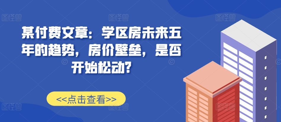 某付费文章：学区房未来五年的趋势，房价壁垒，是否开始松动?-博库