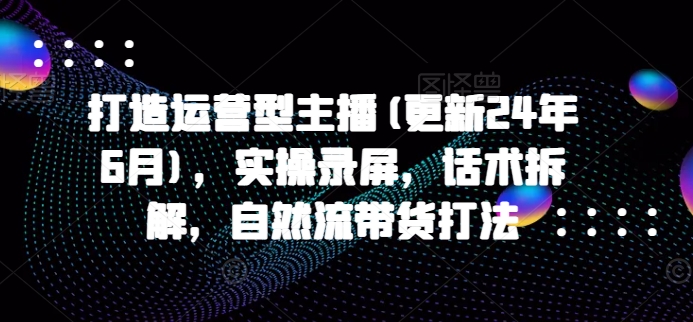 打造运营型主播(更新25年3月)，实操录屏，话术拆解，自然流带货打法-博库