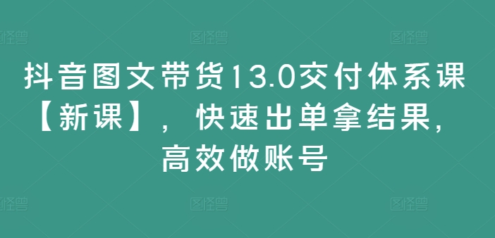 抖音图文带货13.0交付体系课【新课】，快速出单拿结果，高效做账号-博库