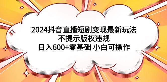 (9305期)2024抖音直播短剧变现最新玩法，不提示版权违规 日入600+零基础 小白可操作-博库