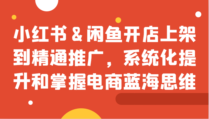 小红书&闲鱼开店上架到精通推广，系统化提升和掌握电商蓝海思维-博库