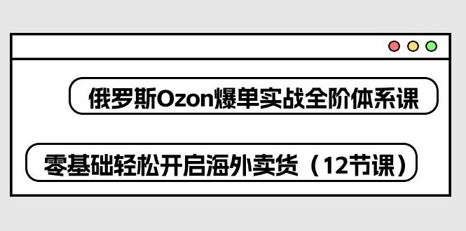 俄罗斯 Ozon-爆单实战全阶体系课，零基础轻松开启海外卖货(12节课-博库