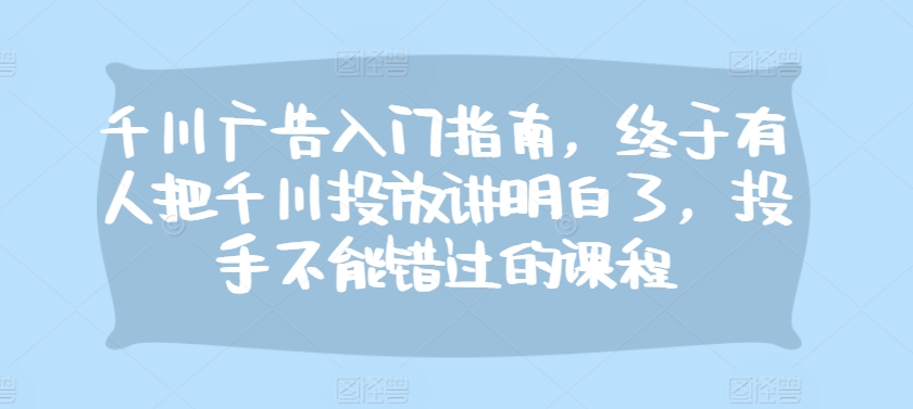 千川广告入门指南，终于有人把千川投放讲明白了，投手不能错过的课程-博库