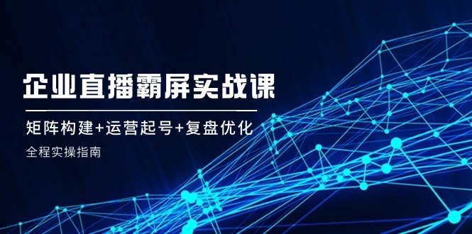 企 业 直 播 霸 屏实战课：矩阵构建+运营起号+复盘优化，全程实操指南-博库