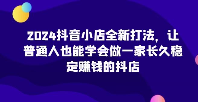 2024抖音小店全新打法，让普通人也能学会做一家长久稳定赚钱的抖店-博库