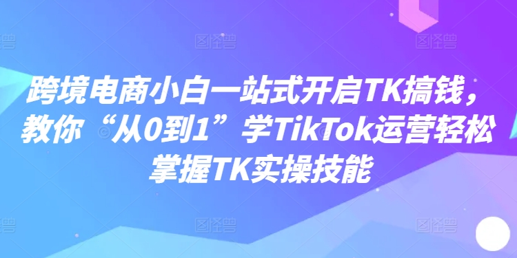 跨境电商小白一站式开启TK搞钱，教你“从0到1”学TikTok运营轻松掌握TK实操技能-博库