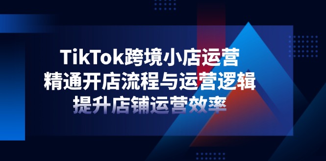 TikTok跨境小店运营，精通开店流程与运营逻辑，提升店铺运营效率-博库