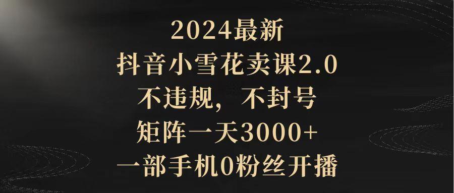 (9639期)2024最新抖音小雪花卖课2.0 不违规 不封号 矩阵一天3000+一部手机0粉丝开播-博库