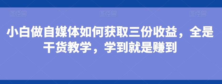 小白做自媒体如何获取三份收益，全是干货教学，学到就是赚到-博库