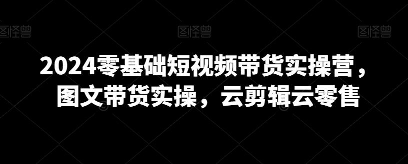 2024零基础短视频带货实操营，图文带货实操，云剪辑云零售-博库