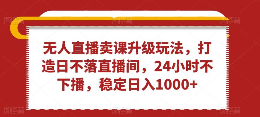 无人直播卖课升级玩法，打造日不落直播间，24小时不下播，稳定日入1000+【揭秘】-博库