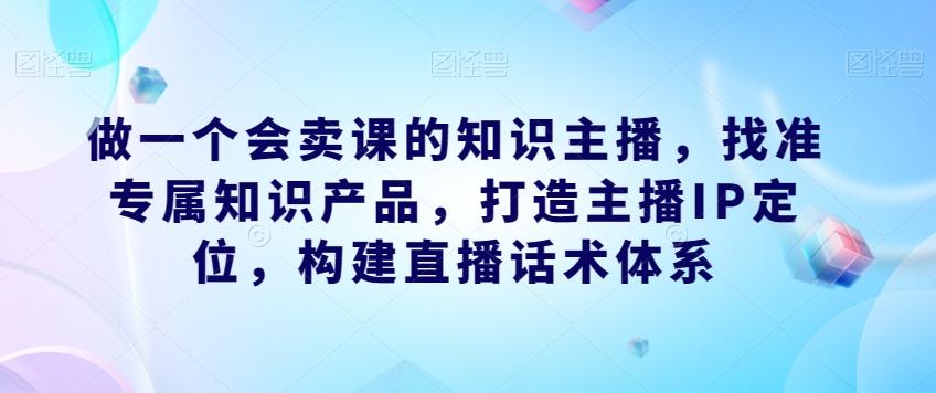 做一个会卖课的知识主播，找准专属知识产品，打造主播IP定位，构建直播话术体系-博库