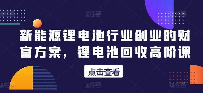 新能源锂电池行业创业的财富方案，锂电池回收高阶课-博库