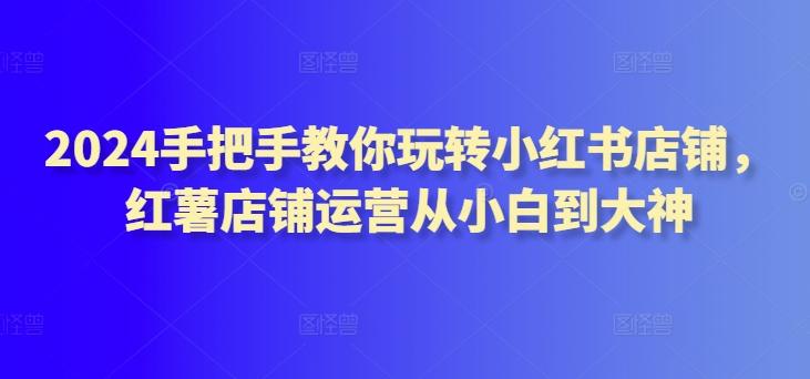 2024手把手教你玩转小红书店铺，红薯店铺运营从小白到大神-博库