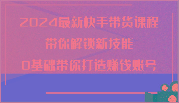 2024最新快手带货课程，带你解锁新技能，0基础带你打造赚钱账号-博库