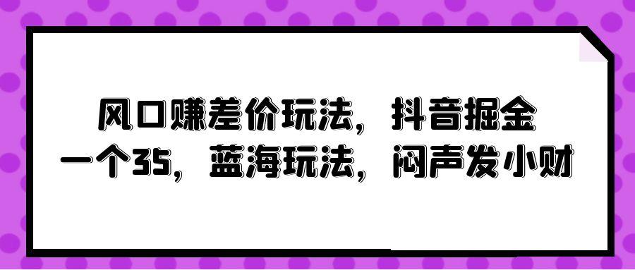 (10022期)风口赚差价玩法，抖音掘金，一个35，蓝海玩法，闷声发小财-博库