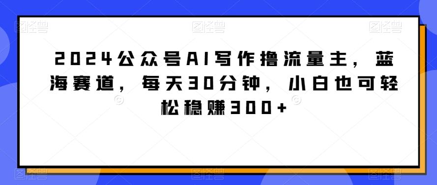 2024公众号AI写作撸流量主，蓝海赛道，每天30分钟，小白也可轻松稳赚300+【揭秘】-博库