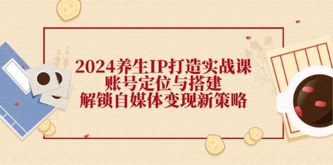 2024养生IP打造实战课：账号定位与搭建，解锁自媒体变现新策略-博库