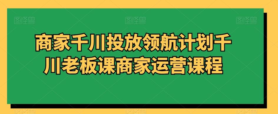 商家千川投放领航计划千川老板课商家运营课程-博库