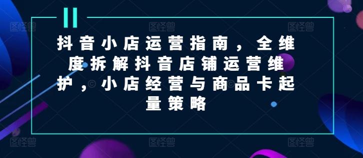 抖音小店运营指南，全维度拆解抖音店铺运营维护，小店经营与商品卡起量策略-博库