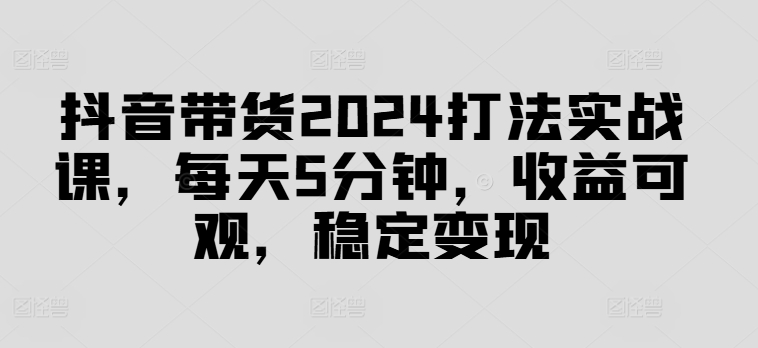 抖音带货2024打法实战课，每天5分钟，收益可观，稳定变现【揭秘】-博库