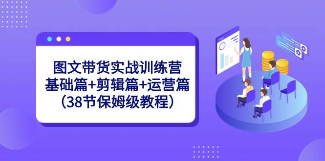 图文带货实战训练营：基础篇+剪辑篇+运营篇（38节保姆级教程）-博库