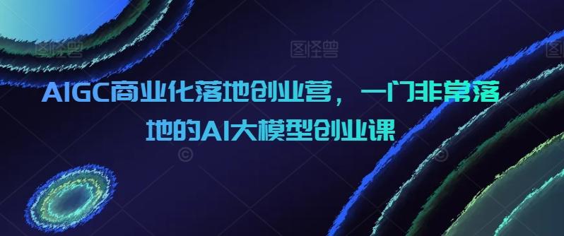 AIGC商业化落地创业营，一门非常落地的AI大模型创业课-博库