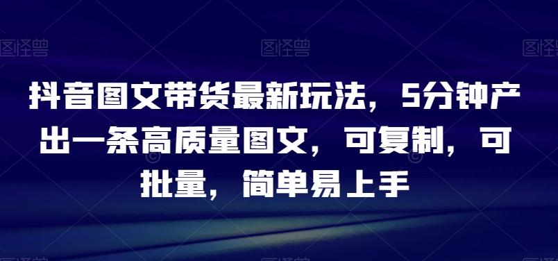 抖音图文带货最新玩法，5分钟产出一条高质量图文，可复制，可批量，简单易上手【揭秘】-博库