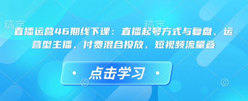 直播运营46期线下课：直播起号方式与复盘、运营型主播、付费混合投放、短视频流量叠-博库