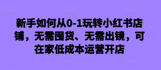 新手如何从0-1玩转小红书店铺，无需囤货、无需出镜，可在家低成本运营开店-博库