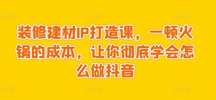 装修建材IP打造课，一顿火锅的成本，让你彻底学会怎么做抖音-博库