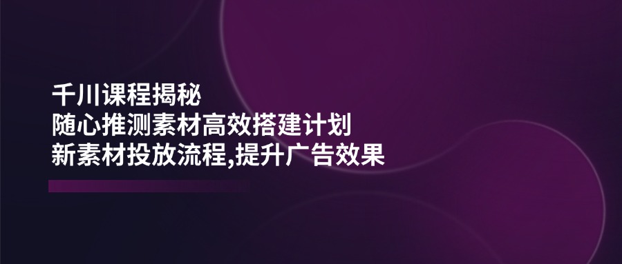 千川课程揭秘：随心推测素材高效搭建计划,新素材投放流程,提升广告效果-博库