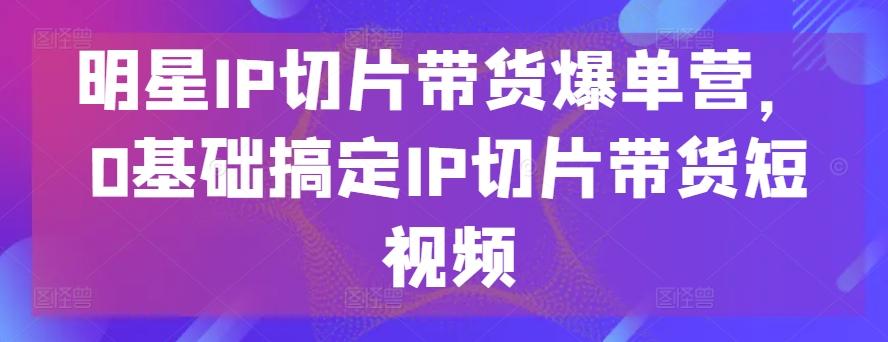 明星IP切片带货爆单营，0基础搞定IP切片带货短视频-博库