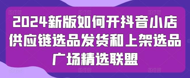 2024新版如何开抖音小店供应链选品发货和上架选品广场精选联盟-博库