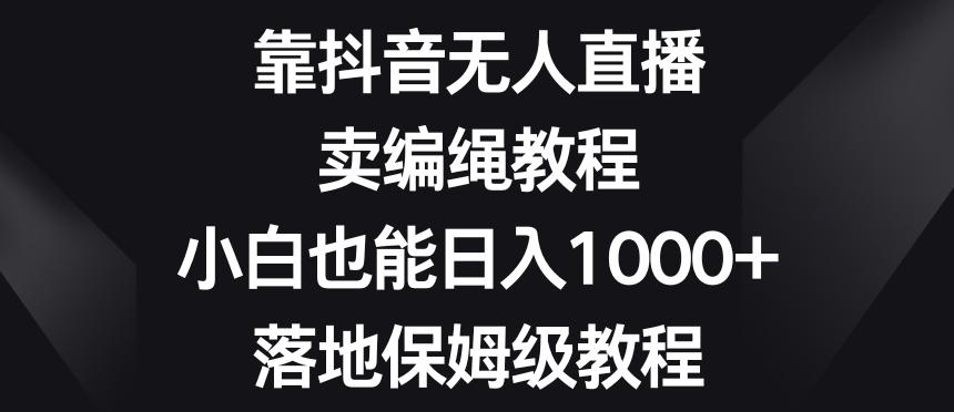 靠抖音无人直播，卖编绳教程，小白也能日入1000+，落地保姆级教程【揭秘】-博库