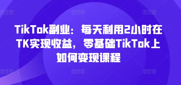 TikTok副业：每天利用2小时在TK实现收益，零基础TikTok上如何变现课程-博库