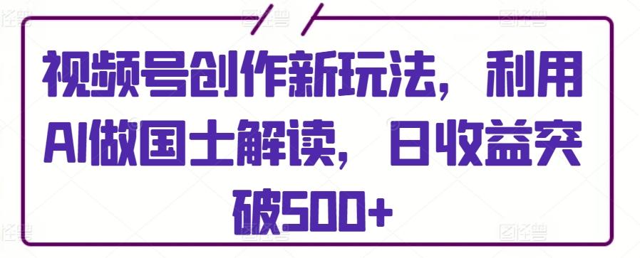 视频号创作新玩法，利用AI做国士解读，日收益突破500+【揭秘】-博库