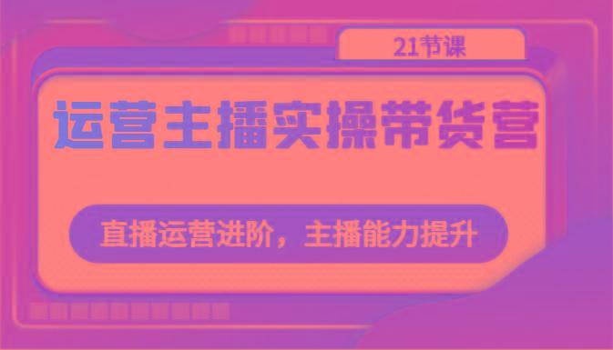 运营主播实操带货营：直播运营进阶，主播能力提升(21节课)-博库