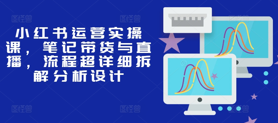 小红书运营实操课，笔记带货与直播，流程超详细拆解分析设计-博库