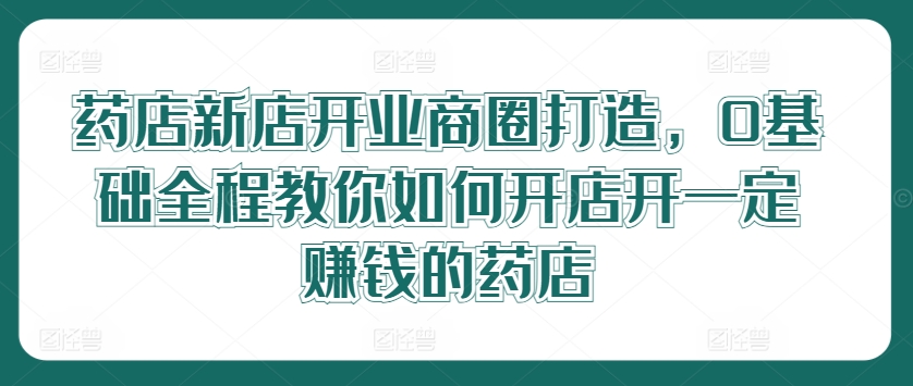 药店新店开业商圈打造，0基础全程教你如何开店开一定赚钱的药店-博库