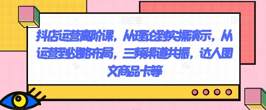 抖店运营高阶课，从理论到实操演示，从运营到战略布局，三频渠道共振，达人图文商品卡等-博库