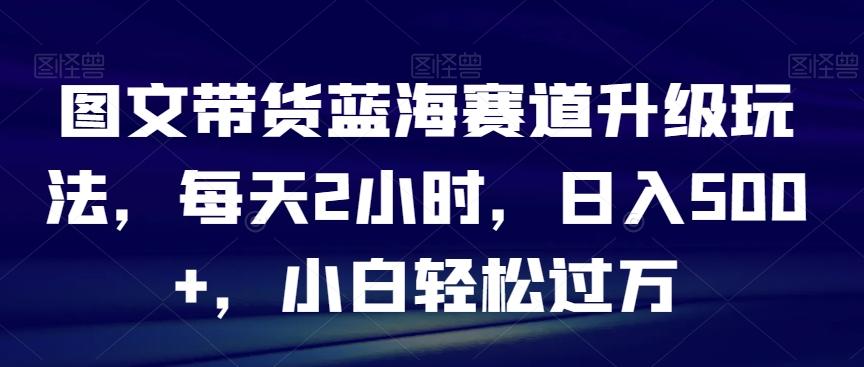 图文带货蓝海赛道升级玩法，每天2小时，日入500+，小白轻松过万-博库