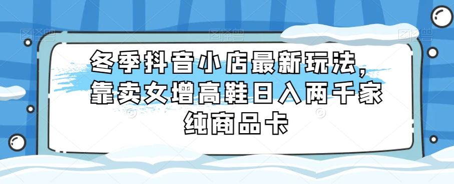 冬季抖音小店最新玩法，靠卖女增高鞋日入两千家纯商品卡【揭秘】-博库