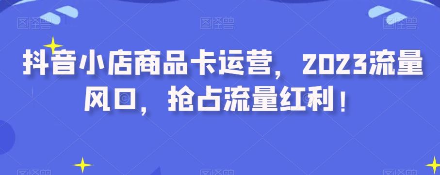 抖音小店商品卡运营，2023流量风口，抢占流量红利！-博库