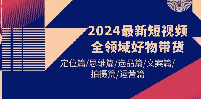 (9818期)2024最新短视频全领域好物带货 定位篇/思维篇/选品篇/文案篇/拍摄篇/运营篇-博库