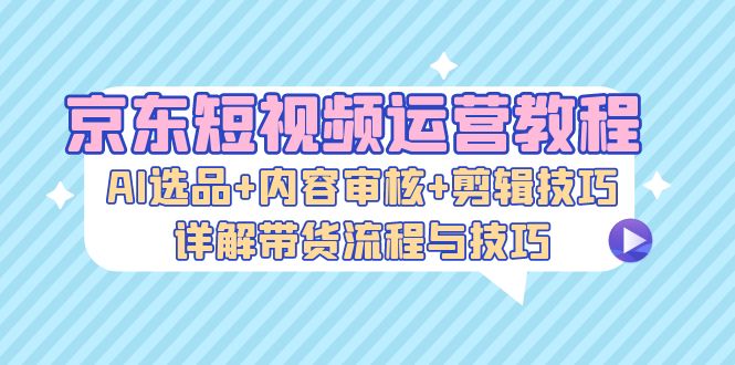 京东短视频运营教程：AI选品+内容审核+剪辑技巧，详解带货流程与技巧-博库