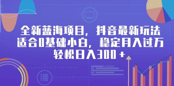 全新蓝海项目，抖音最新玩法，适合0基础小白，稳定月入过万，轻松日入300＋-博库