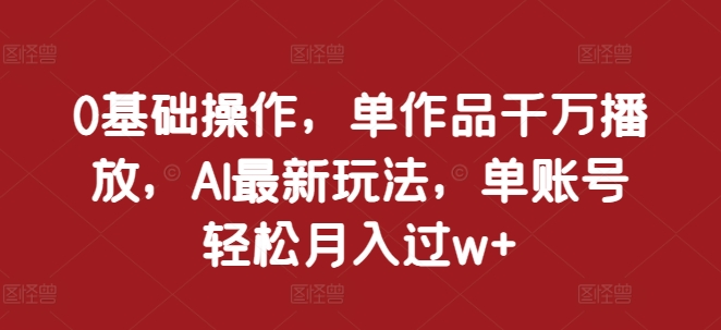 0基础操作，单作品千万播放，AI最新玩法，单账号轻松月入过w+【揭秘】-博库