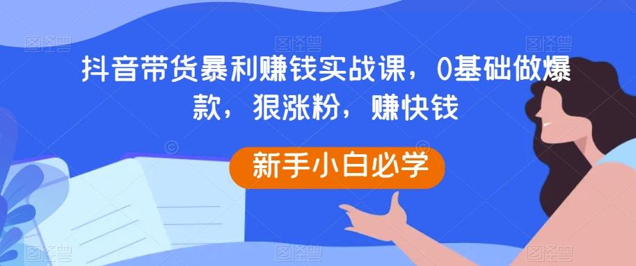 抖音带货暴利赚钱实战课，0基础做爆款，狠涨粉，赚快钱-博库