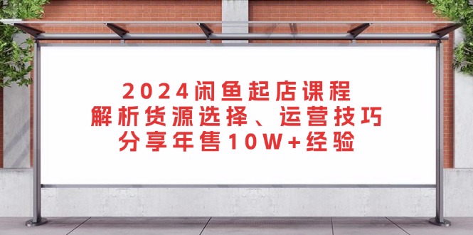 2024闲鱼起店课程：解析货源选择、运营技巧，分享年售10W+经验-博库